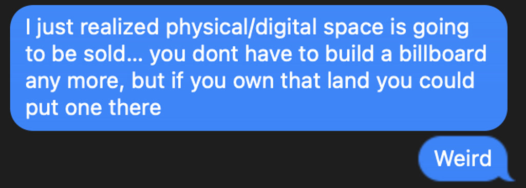 A screenshot of a conversation from a messaging app is shown with two text bubbles. The first, larger bubble is filled with light text and contains a message expressing a realization about the possibility of selling physical or digital space, and the fact that you don't have to build a billboard anymore, but still could if you owned the land. The second, smaller bubble with a single word in light text, acknowledges this statement as 'Weird.' The background of the screenshot is a dark color, and the text bubbles are colored differently to represent the two participants in the conversation.