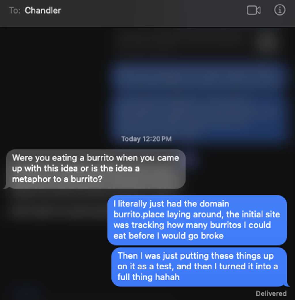 A screenshot of a text conversation from a messaging application, showing an exchange between two people. The sender, named Chandler, is inquiring whether the recipient had come up with their idea while eating a burrito or if the idea itself is metaphorically a burrito. The recipient responds with a short story about how they had a domain named burrito.place and initially used it to track how many burritos they could eat before going broke. They then mention putting things up as a test on the website, which eventually turned into a full project.